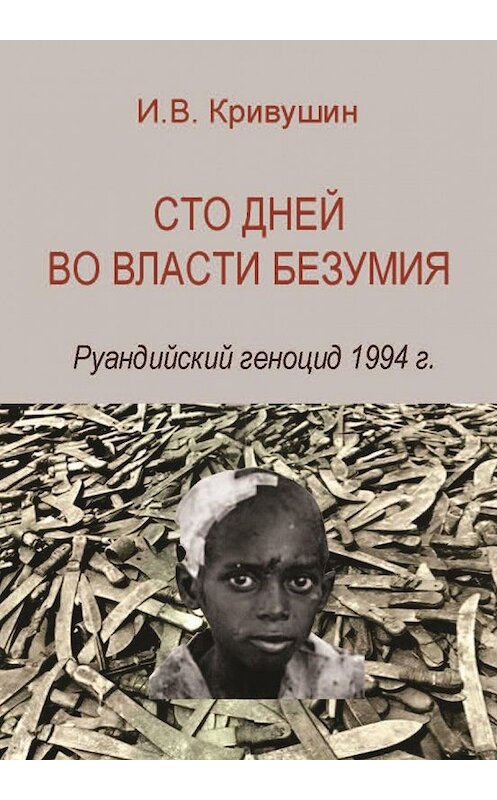 Обложка книги «Сто дней во власти безумия. Руандийский геноцид 1994 г.» автора Ивана Кривушина издание 2015 года. ISBN 9785759811299.