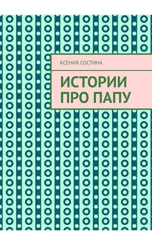 Обложка книги «Истории про папу» автора Ксении Состины. ISBN 9785449640260.