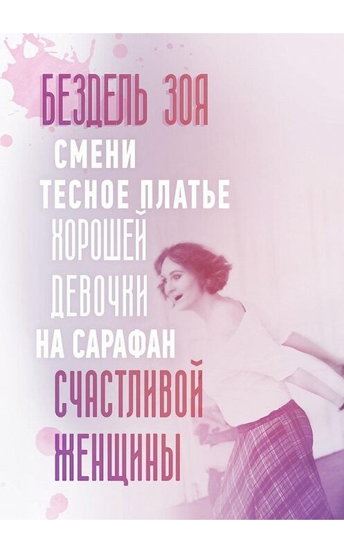 Обложка книги «Смени тесное платье хорошей девочки на сарафан счастливой женщины. Удивительная история счастливой женщины» автора Зои Бездели. ISBN 9785449074072.