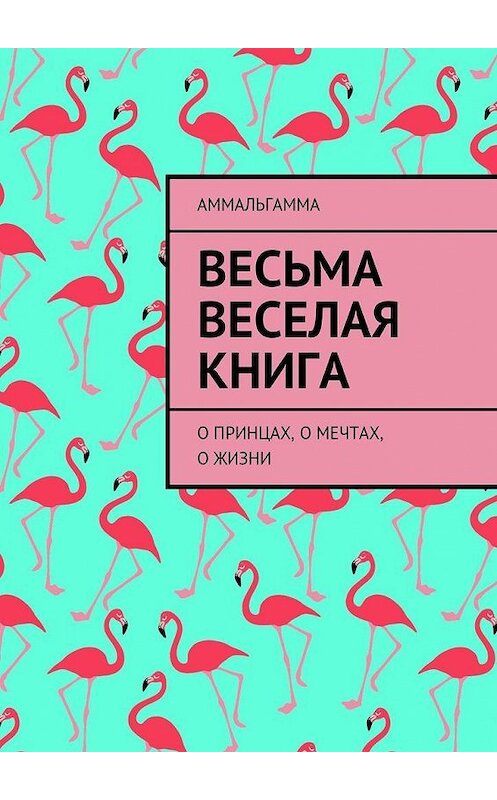 Обложка книги «Весьма Веселая Книга. О принцах, о мечтах, о жизни» автора Аммальгамма. ISBN 9785448385421.