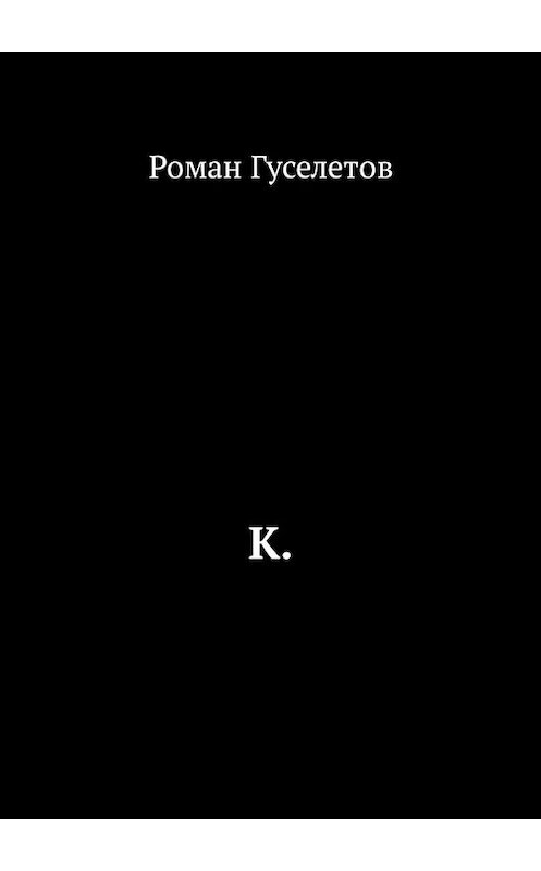 Обложка книги «К.» автора Романа Гуселетова. ISBN 9785449305572.