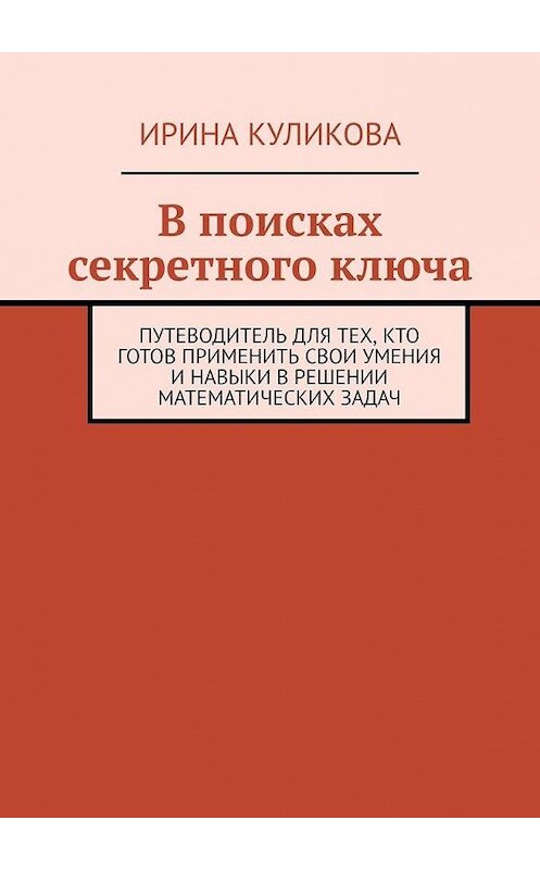 Обложка книги «В поисках секретного ключа. Путеводитель для тех, кто готов применить свои умения и навыки в решении математических задач» автора Ириной Куликовы. ISBN 9785005119827.