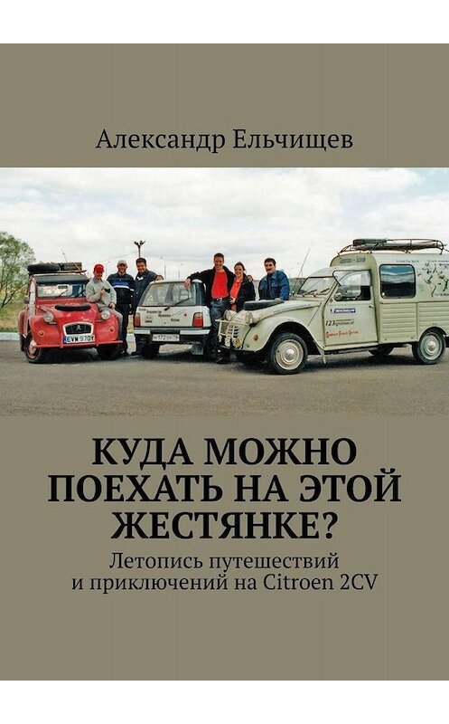 Обложка книги «Куда можно поехать на этой «жестянке»? Летопись путешествий и приключений на Citroen 2CV» автора Александра Ельчищева. ISBN 9785005001795.