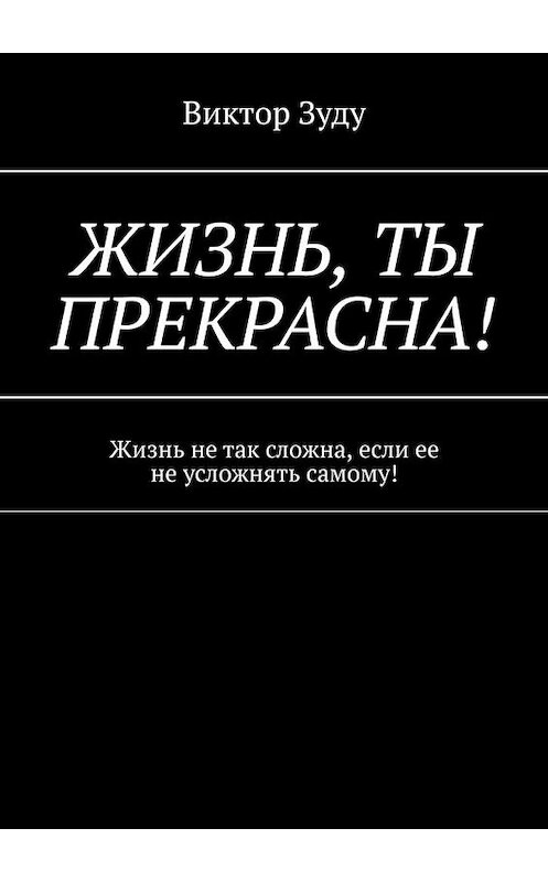 Обложка книги «Жизнь, ты прекрасна! Жизнь не так сложна, если ее не усложнять самому!» автора Виктор Зуду. ISBN 9785005051417.