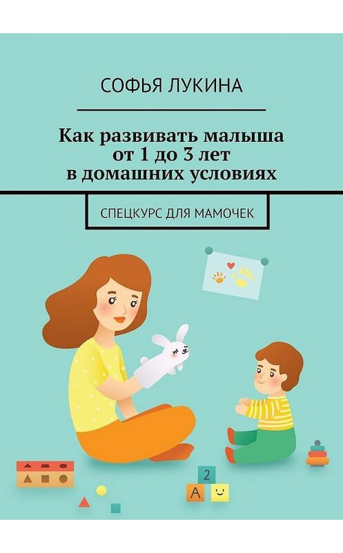 Обложка книги «Как развивать малыша от 1 до 3 лет в домашних условиях. Спецкурс для мамочек» автора Софьи Лукины. ISBN 9785005181664.