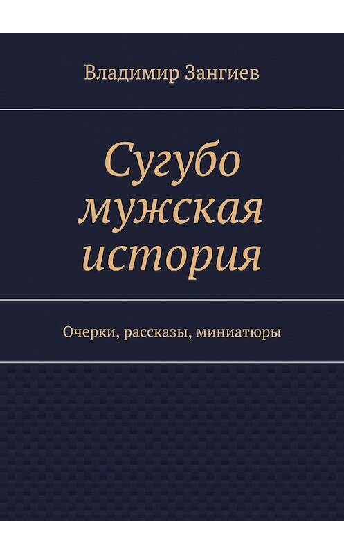 Обложка книги «Сугубо мужская история. Очерки, рассказы, миниатюры» автора Владимира Зангиева. ISBN 9785448388453.