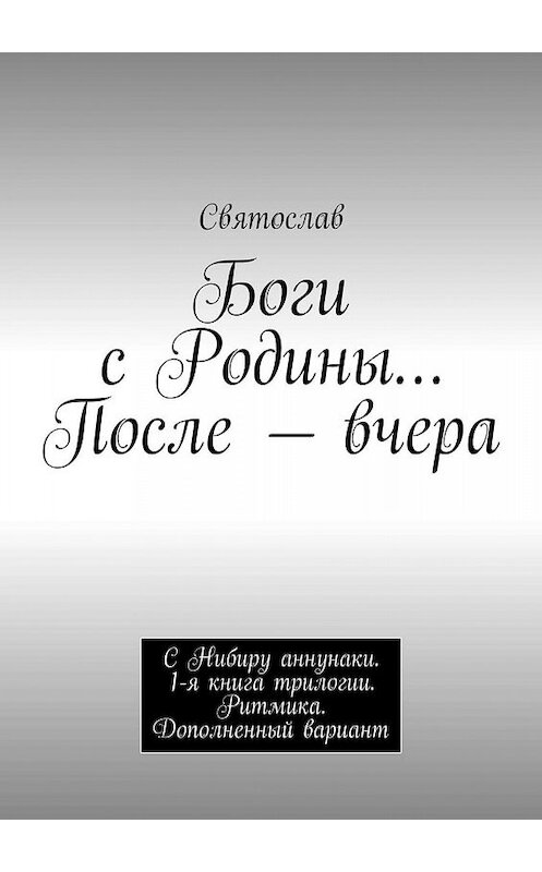 Обложка книги «Боги с Родины… После – вчера. С Нибиру аннунаки. 1-я книга трилогии. Ритмика. Дополненный вариант» автора Святослава. ISBN 9785448518614.