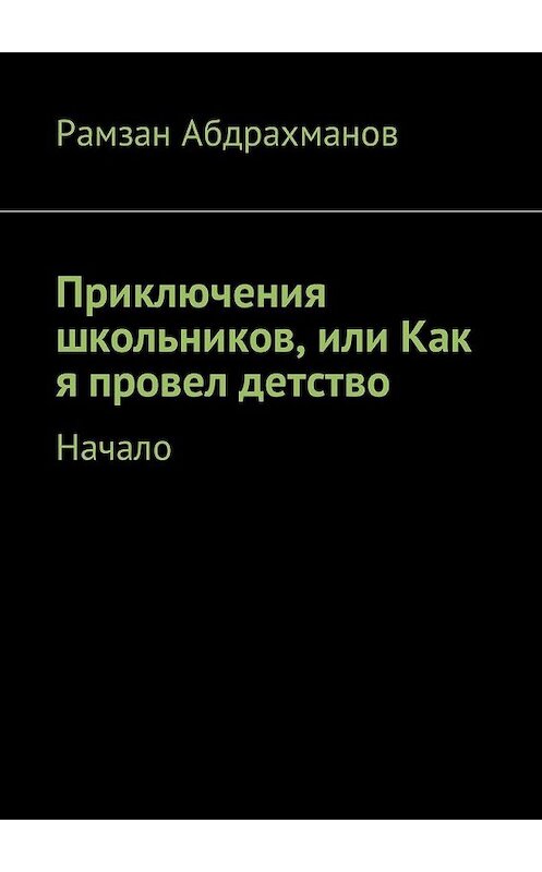 Обложка книги «Приключения школьников, или Как я провел детство. Начало» автора Рамзана Абдрахманова. ISBN 9785449035479.