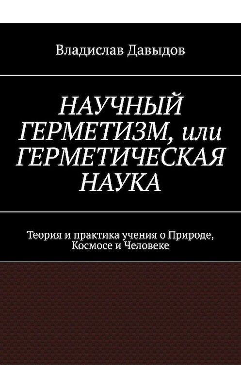 Обложка книги «НАУЧНЫЙ ГЕРМЕТИЗМ, или ГЕРМЕТИЧЕСКАЯ НАУКА. Теория и практика учения о Природе, Космосе и Человеке» автора Владислава Давыдова. ISBN 9785449601308.