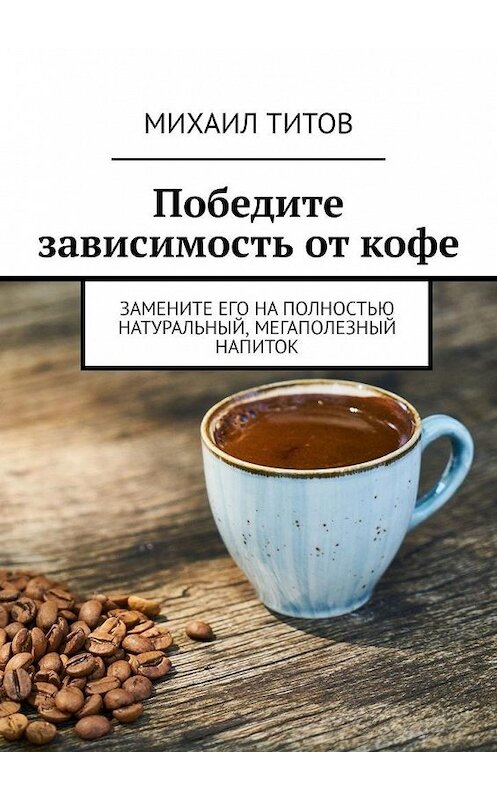 Обложка книги «Победите зависимость от кофе. Замените его на полностью натуральный, мегаполезный напиток» автора Михаила Титова. ISBN 9785005182388.