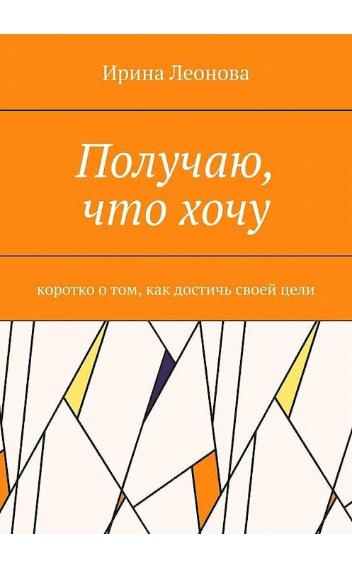 Обложка книги «Получаю, что хочу. Коротко о том, как достичь своей цели» автора Ириной Леоновы. ISBN 9785449677655.