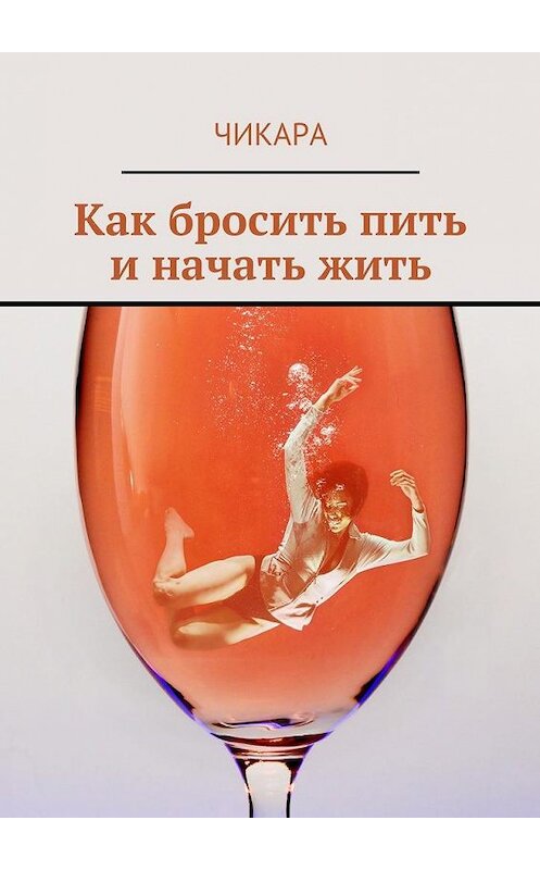 Обложка книги «Как бросить пить и начать жить» автора Чикары. ISBN 9785449074461.