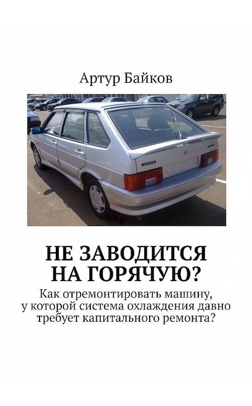 Обложка книги «Не заводится на горячую? Как отремонтировать машину, у которой система охлаждения давно требует капитального ремонта?» автора Артура Байкова. ISBN 9785447434458.