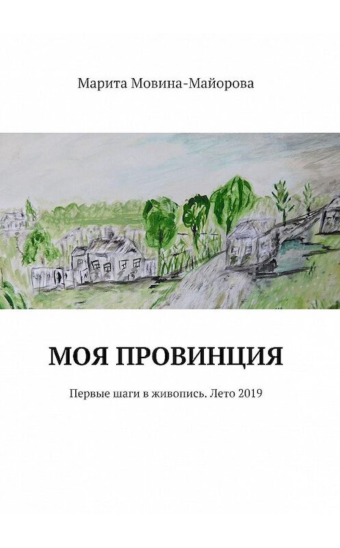 Обложка книги «МОЯ ПРОВИНЦИЯ. Первые шаги в живопись. Лето 2019» автора Марити Мовина-Майоровы. ISBN 9785449815705.