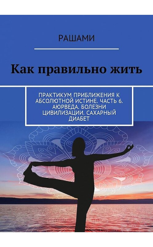 Обложка книги «Как правильно жить. Практикум приближения к абсолютной истине. Часть 6. Аюрведа. Болезни цивилизации. Сахарный диабет» автора Рашами. ISBN 9785449003997.