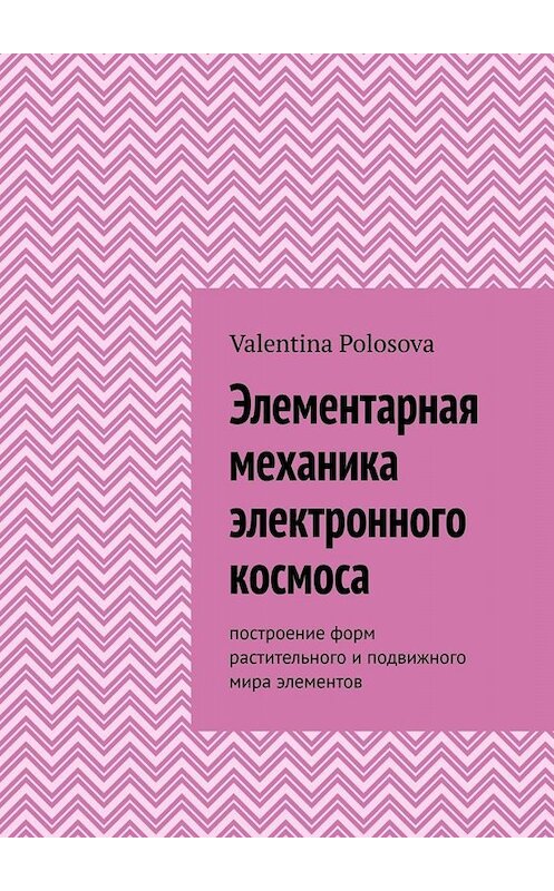 Обложка книги «Элементарная механика электронного космоса. Построение форм растительного и подвижного мира элементов» автора Valentina Polosova. ISBN 9785005096999.