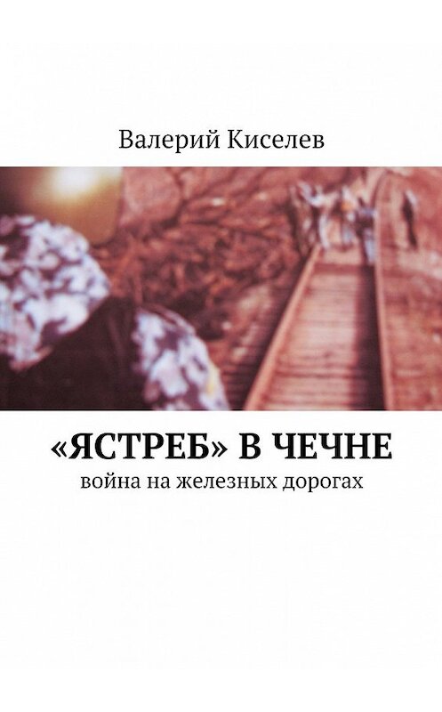 Обложка книги ««Ястреб» в Чечне. Война на железных дорогах» автора Валерия Киселева. ISBN 9785449072122.