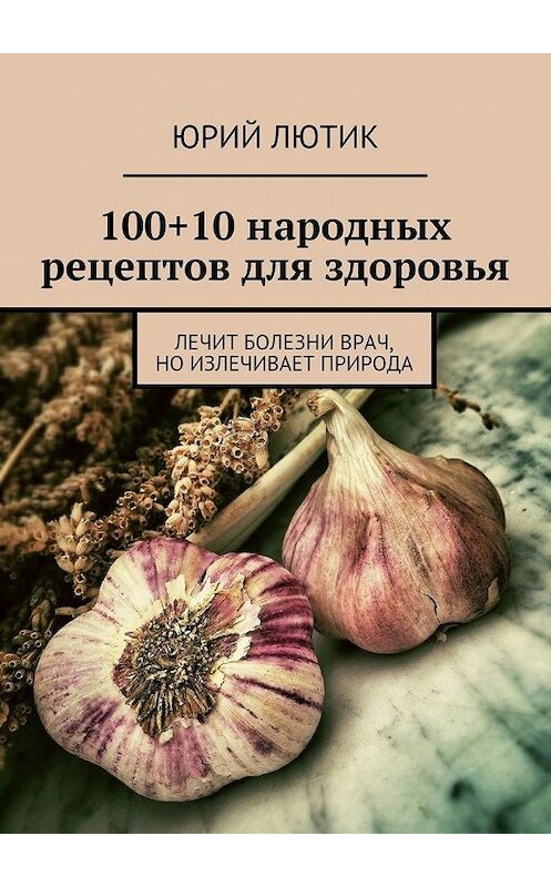 Обложка книги «100+10 народных рецептов для здоровья» автора Юрия Лютика. ISBN 9785447434243.