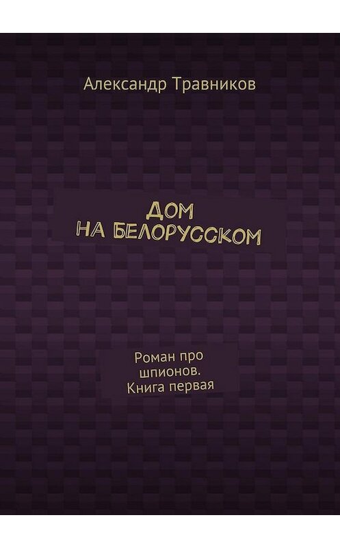 Обложка книги «Дом на Белорусском. Роман про шпионов. Книга первая» автора Александра Травникова. ISBN 9785448353758.