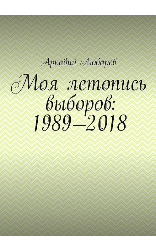 Обложка книги «Моя летопись выборов: 1989—2018» автора Аркадия Любарева. ISBN 9785449323873.