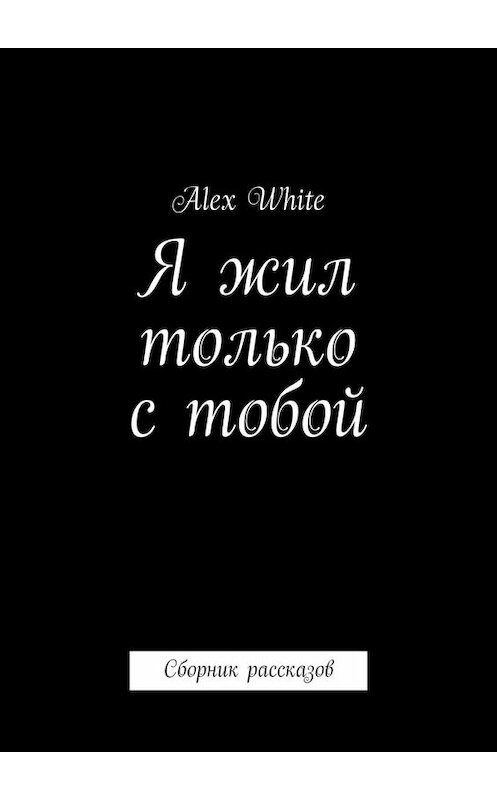 Обложка книги «Я жил только с тобой. Сборник рассказов» автора Alex White. ISBN 9785449688675.