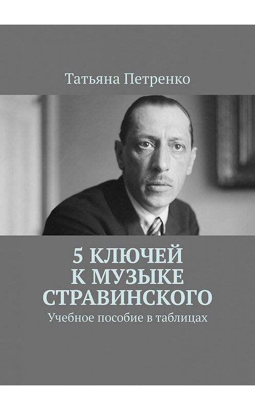 Обложка книги «5 ключей к музыке Стравинского. Учебное пособие в таблицах» автора Татьяны Петренко. ISBN 9785005115188.