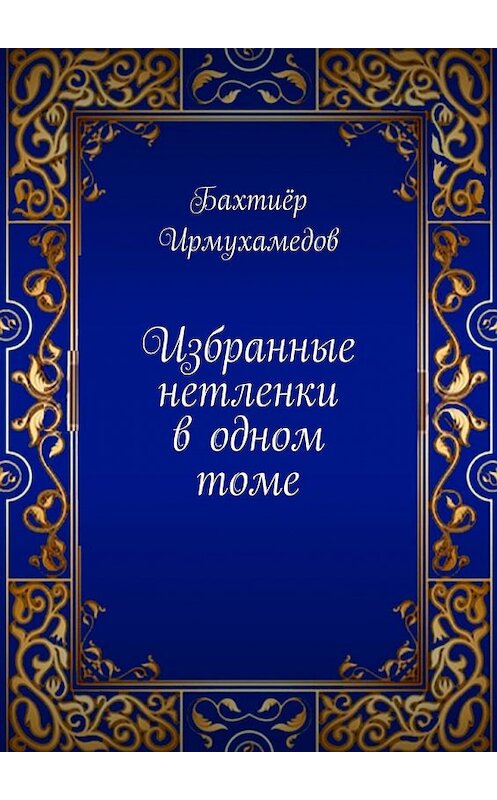 Обложка книги «Избранные нетленки в одном томе» автора Бахтиёра Ирмухамедова. ISBN 9785449857811.