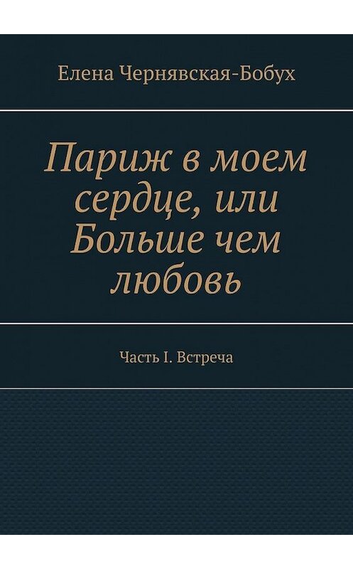 Обложка книги «Париж в моем сердце, или Больше чем любовь. Часть I. Встреча» автора Елены Чернявская-Бобух. ISBN 9785449875068.