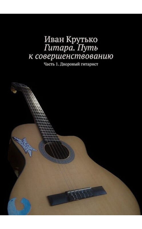 Обложка книги «Гитара. Путь к совершенствованию. Часть 1. Дворовый гитарист» автора Иван Крутько. ISBN 9785449615183.