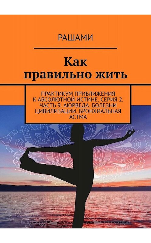 Обложка книги «Как правильно жить. Практикум приближения к абсолютной истине. Серия 2. Часть 9. Аюрведа. Болезни цивилизации. Бронхиальная астма» автора Рашами. ISBN 9785005012425.