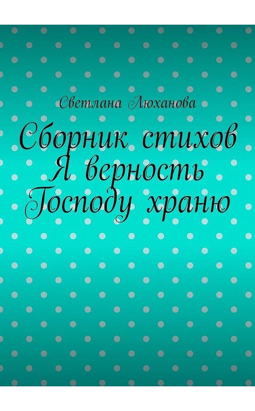 Обложка книги «Я верность Господу храню. Сборник стихов» автора Светланы Люхановы. ISBN 9785449315403.