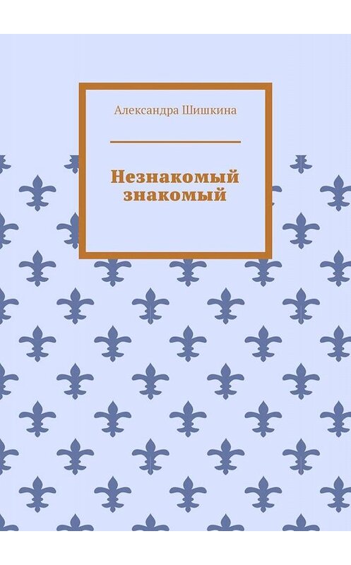 Обложка книги «Незнакомый знакомый» автора Александры Шишкины. ISBN 9785005049520.