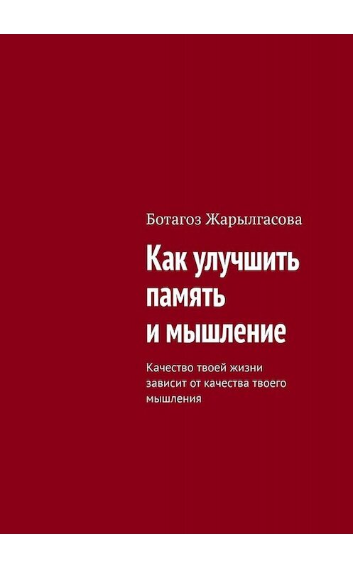 Обложка книги «Как улучшить память и мышление. Качество твоей жизни зависит от качества твоего мышления» автора Ботагоз Жарылгасовы. ISBN 9785449655882.