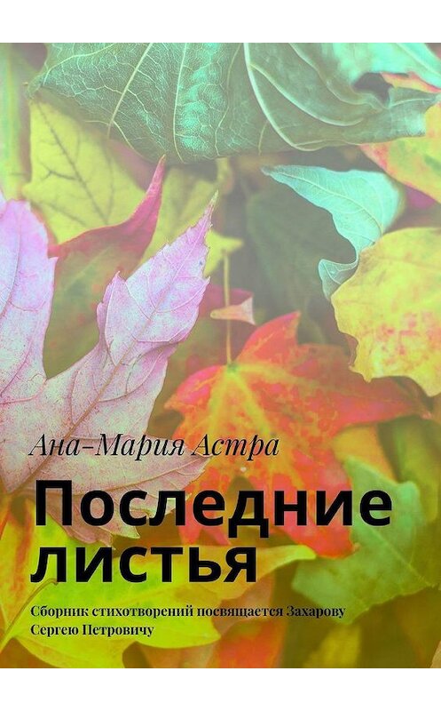 Обложка книги «Последние листья. Сборник стихотворений посвящается Захарову Сергею Петровичу» автора Аны-Марии Астры. ISBN 9785005197238.