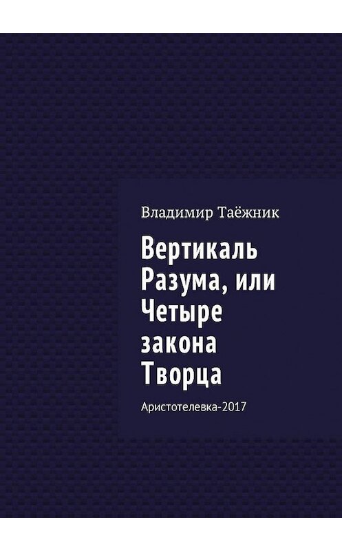 Обложка книги «Вертикаль Разума, или Четыре закона Творца. Аристотелевка-2017» автора Владимира Таёжника. ISBN 9785448576034.