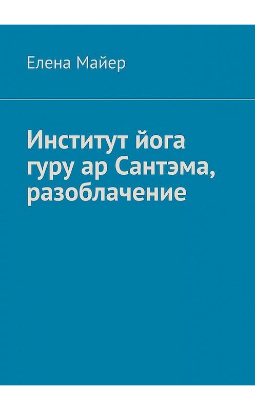 Обложка книги «Институт йога гуру ар Сантэма, разоблачение» автора Елены Майер. ISBN 9785005087041.