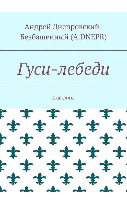 Обложка книги «Гуси-лебеди. Новеллы» автора Андрея Днепровский-Безбашенный (a.dnepr). ISBN 9785448389986.