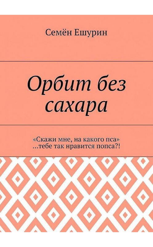 Обложка книги «Орбит без сахара. «Скажи мне, на какого пса» …тебе так нравится попса?!» автора Семёна Ешурина. ISBN 9785448392344.