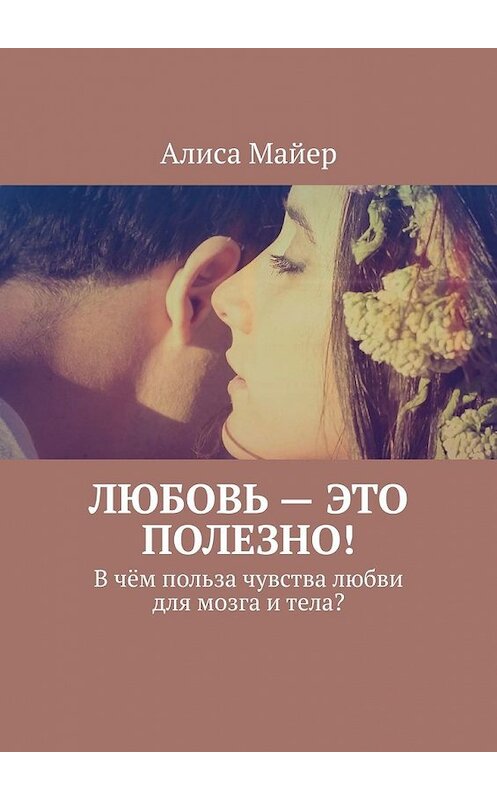 Обложка книги «Любовь – это полезно! В чём польза чувства любви для мозга и тела?» автора Алиси Майера. ISBN 9785449349736.