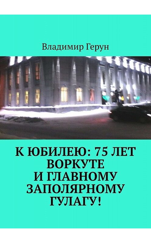 Обложка книги «К юбилею: 75 лет Воркуте и главному заполярному ГУЛАГу!» автора Владимира Геруна. ISBN 9785005059895.