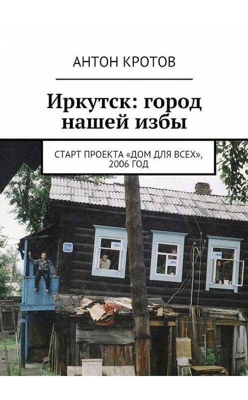 Обложка книги «Иркутск: город нашей избы. Старт проекта «Дом для всех», 2006 год» автора Антона Кротова. ISBN 9785447486228.