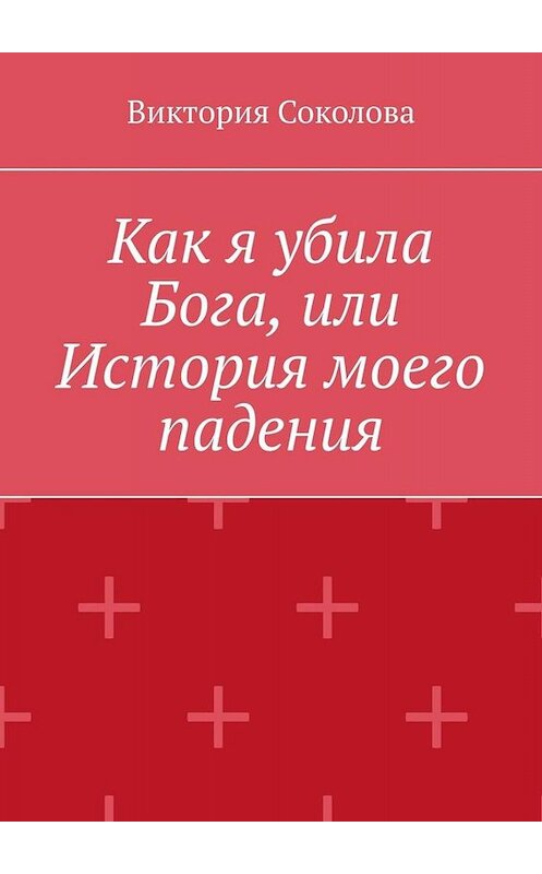 Обложка книги «Как я убила Бога, или История моего падения» автора Виктории Соколовы. ISBN 9785005075406.