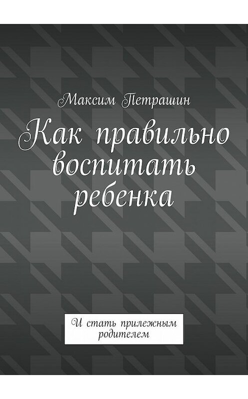 Обложка книги «Как правильно воспитать ребенка. И стать прилежным родителем» автора Максима Петрашина. ISBN 9785449388964.