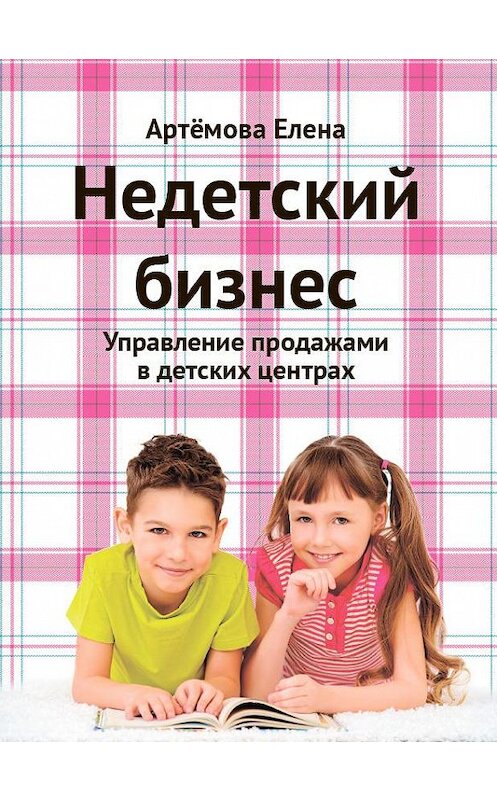 Обложка книги «Недетский бизнес. Управление продажами в детских центрах» автора Елены Артемовы издание 2018 года. ISBN 9785972902217.