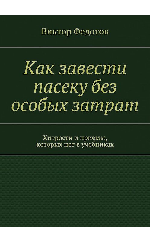 Обложка книги «Как завести пасеку без особых затрат. Хитрости и приемы, которых нет в учебниках» автора Виктора Федотова. ISBN 9785449004345.