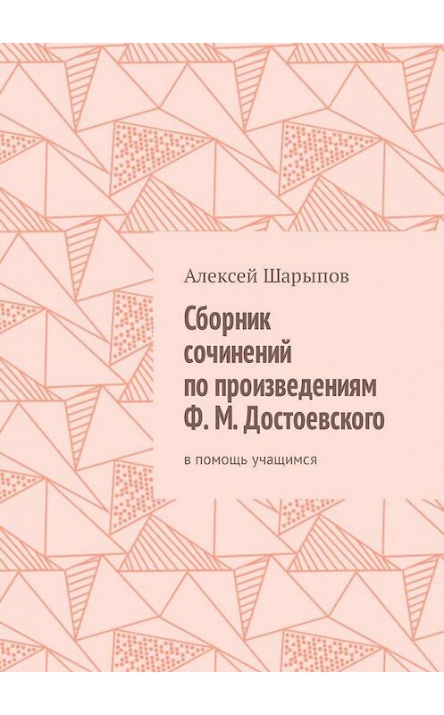 Обложка книги «Сборник сочинений по произведениям Ф. М. Достоевского. В помощь учащимся» автора Алексея Шарыпова. ISBN 9785449309341.