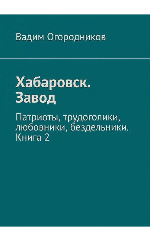 Обложка книги «Хабаровск. Завод. Патриоты, трудоголики, любовники, бездельники. Книга 2» автора Вадима Огородникова. ISBN 9785449601162.