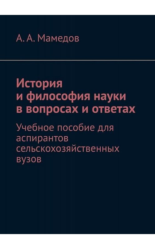 Обложка книги «История и философия науки в вопросах и ответах. Учебное пособие для аспирантов сельскохозяйственных вузов» автора А. Мамедова. ISBN 9785005010889.