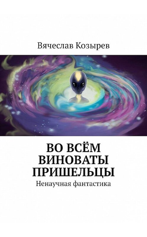 Обложка книги «Во всём виноваты пришельцы. Ненаучная фантастика» автора Вячеслава Козырева. ISBN 9785449344519.