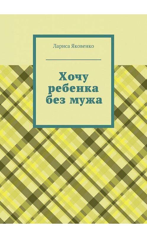 Обложка книги «Хочу ребенка без мужа» автора Лариси Яковенко. ISBN 9785447455071.